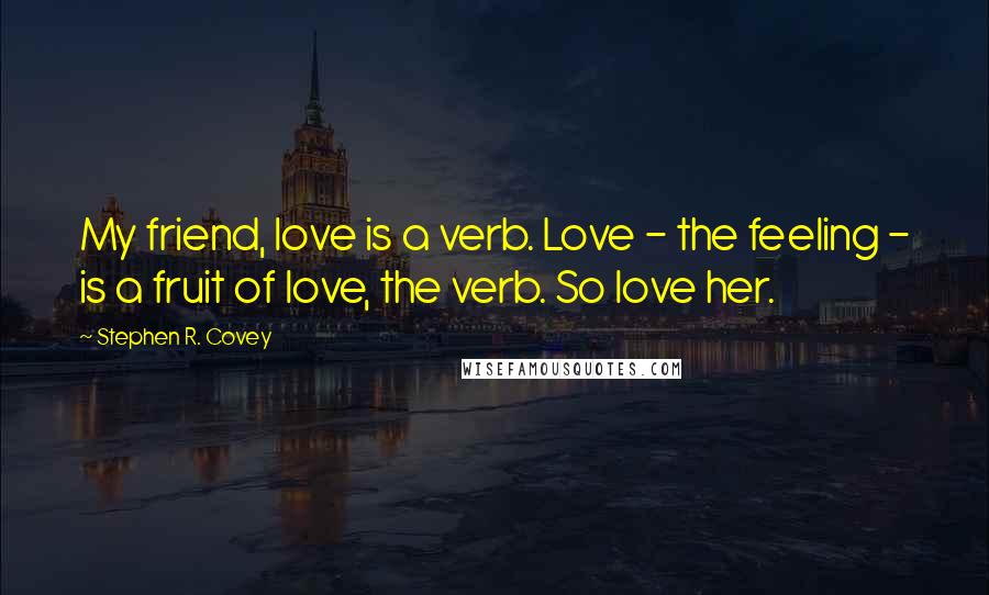 Stephen R. Covey quotes: My friend, love is a verb. Love - the feeling - is a fruit of love, the verb. So love her.