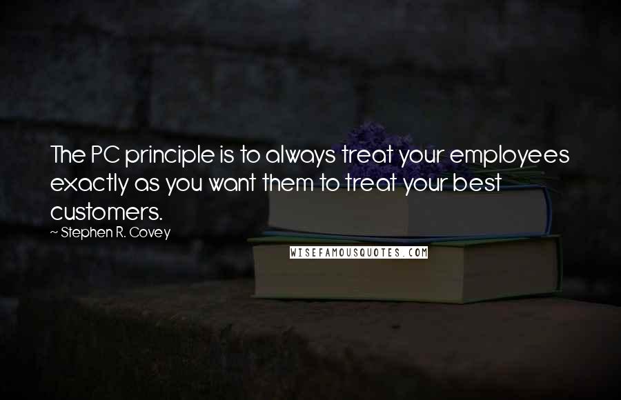Stephen R. Covey quotes: The PC principle is to always treat your employees exactly as you want them to treat your best customers.