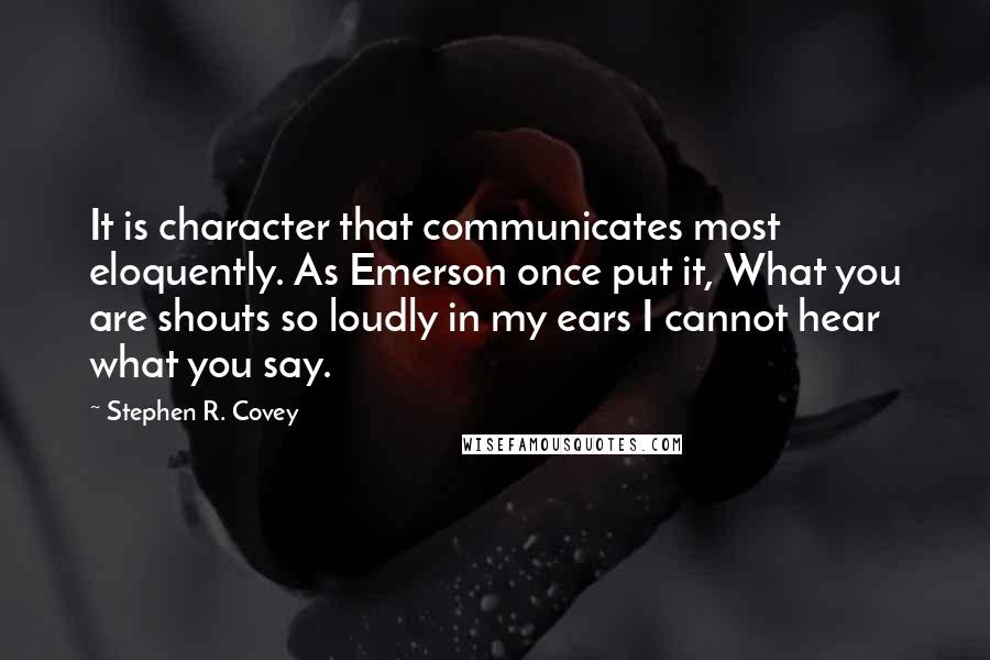 Stephen R. Covey quotes: It is character that communicates most eloquently. As Emerson once put it, What you are shouts so loudly in my ears I cannot hear what you say.