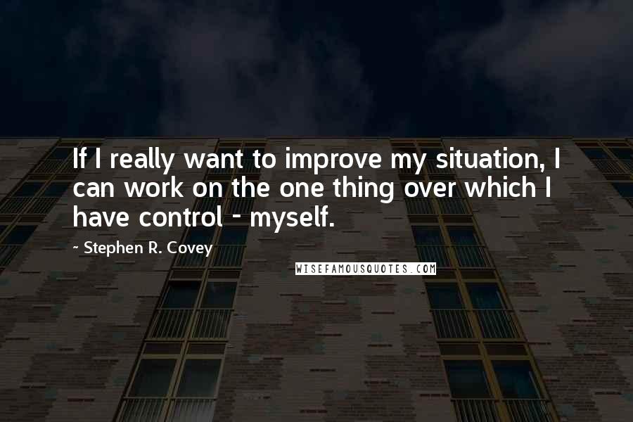 Stephen R. Covey quotes: If I really want to improve my situation, I can work on the one thing over which I have control - myself.