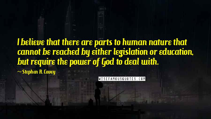 Stephen R. Covey quotes: I believe that there are parts to human nature that cannot be reached by either legislation or education, but require the power of God to deal with.