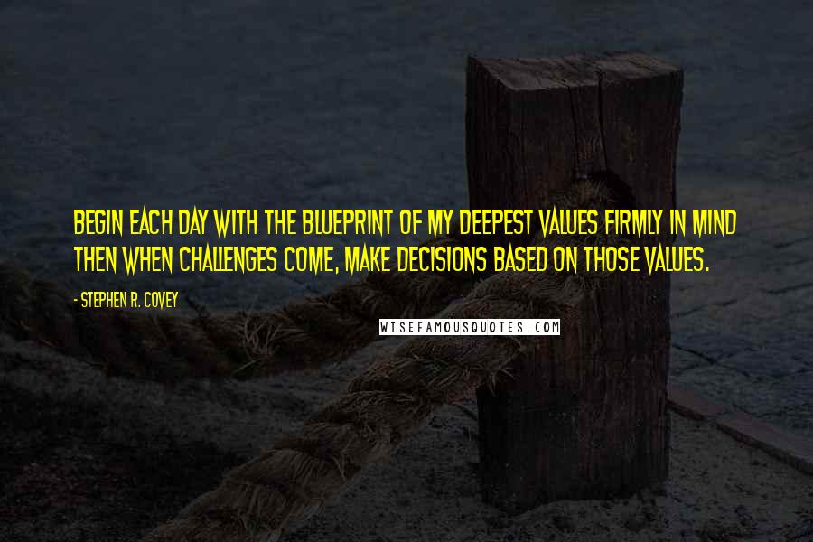 Stephen R. Covey quotes: Begin each day with the blueprint of my deepest values FIRMLY in mind then when challenges come, make decisions BASED on those values.