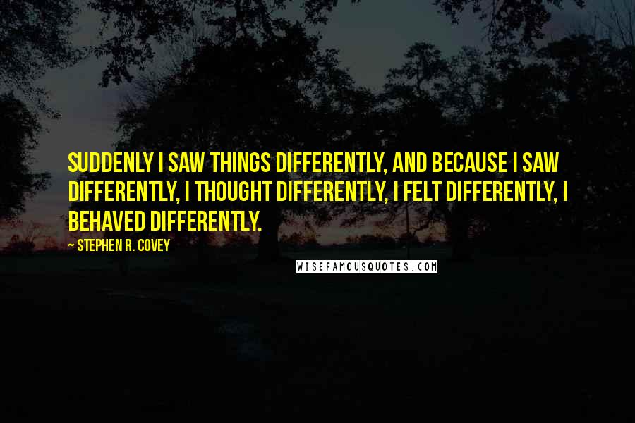 Stephen R. Covey quotes: Suddenly I saw things differently, and because I saw differently, I thought differently, I felt differently, I behaved differently.
