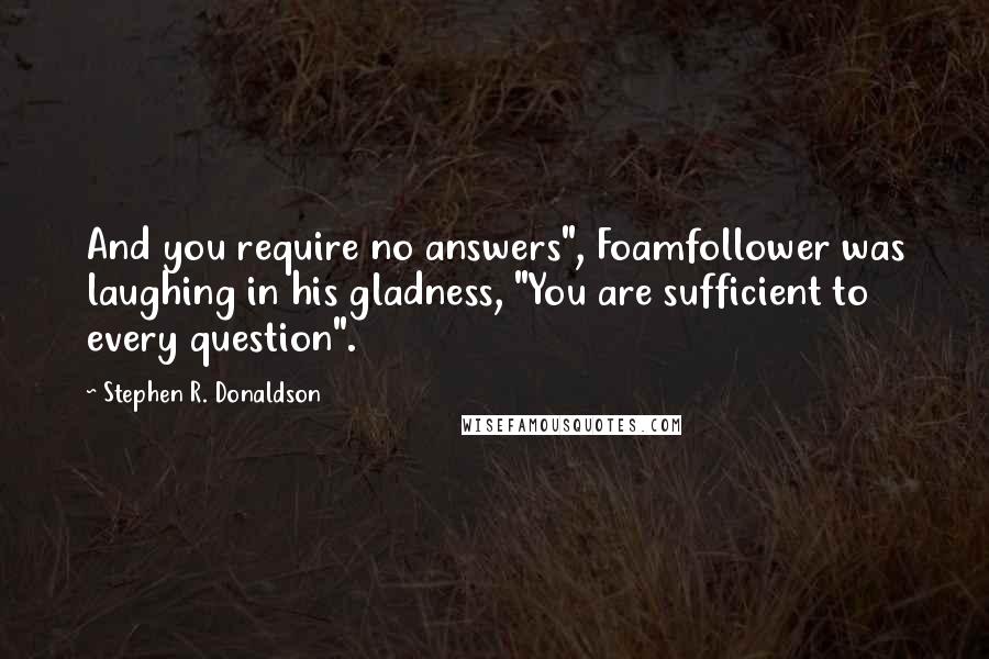 Stephen R. Donaldson quotes: And you require no answers", Foamfollower was laughing in his gladness, "You are sufficient to every question".