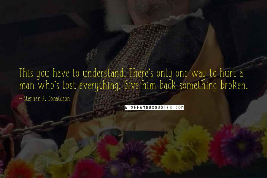 Stephen R. Donaldson quotes: This you have to understand. There's only one way to hurt a man who's lost everything. Give him back something broken.