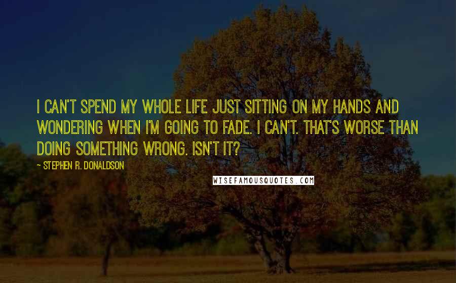 Stephen R. Donaldson quotes: I can't spend my whole life just sitting on my hands and wondering when I'm going to fade. I can't. That's worse than doing something wrong. Isn't it?