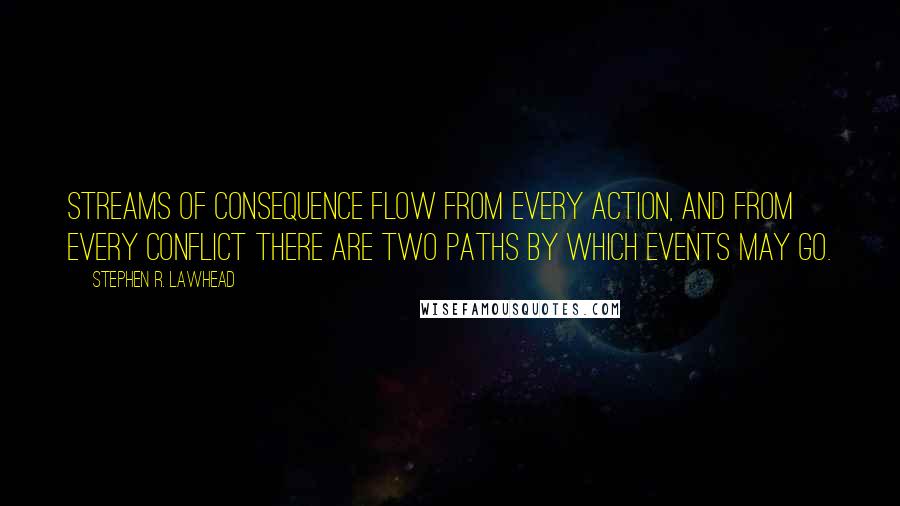 Stephen R. Lawhead quotes: Streams of consequence flow from every action, and from every conflict there are two paths by which events may go. Stephen R. Lawhead quotes: Streams of consequence flow from every action, and from every conflict there are two paths by which events may go.