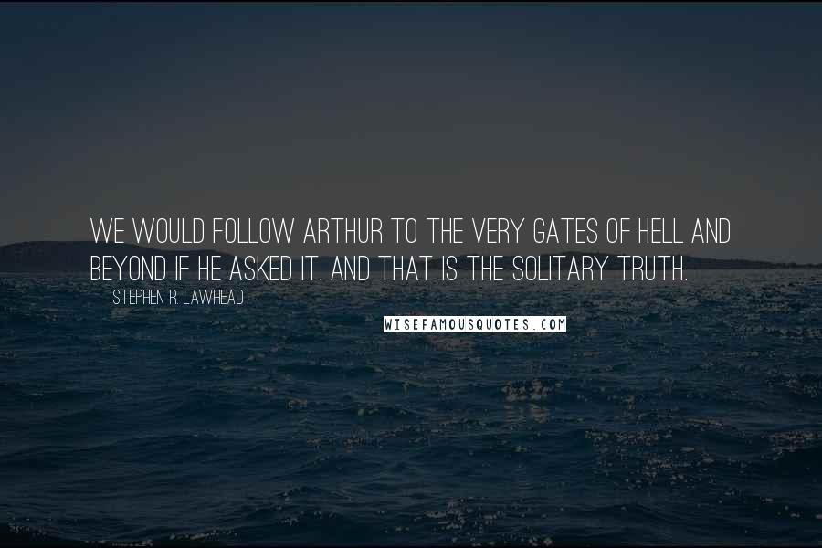 Stephen R. Lawhead quotes: We would follow Arthur to the very gates of Hell and beyond if he asked it. And that is the solitary truth. Stephen R. Lawhead quotes: We would follow Arthur to the very gates of Hell and beyond if he asked it. And that is the solitary truth.