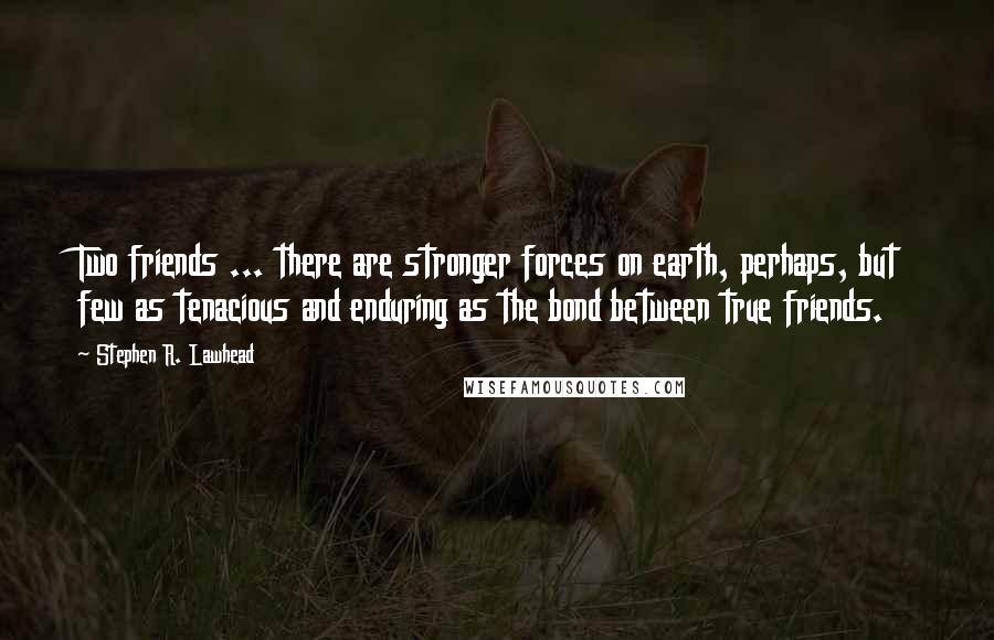 Stephen R. Lawhead quotes: Two friends ... there are stronger forces on earth, perhaps, but few as tenacious and enduring as the bond between true friends. Stephen R. Lawhead quotes: Two friends ... there are stronger forces on earth, perhaps, but few as tenacious and enduring as the bond between true friends.