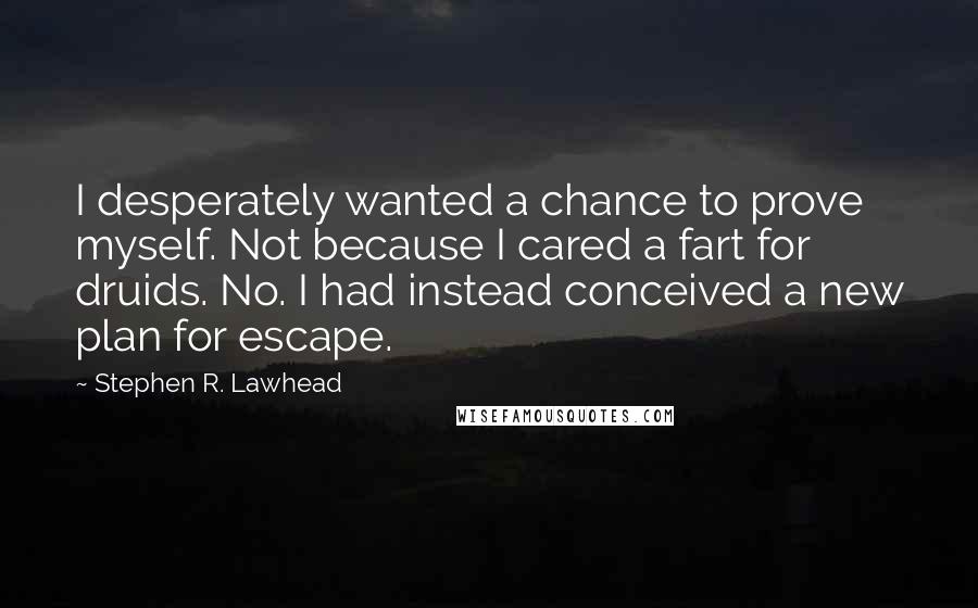 Stephen R. Lawhead quotes: I desperately wanted a chance to prove myself. Not because I cared a fart for druids. No. I had instead conceived a new plan for escape. Stephen R. Lawhead quotes: I desperately wanted a chance to prove myself. Not because I cared a fart for druids. No. I had instead conceived a new plan for escape.