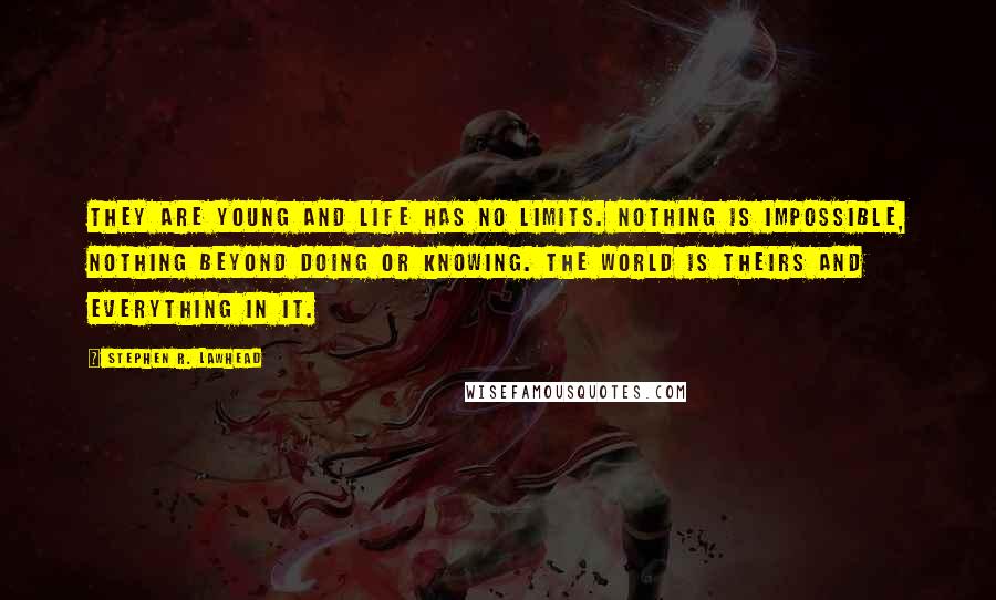 Stephen R. Lawhead quotes: They are young and life has no limits. Nothing is impossible, nothing beyond doing or knowing. The world is theirs and everything in it. Stephen R. Lawhead quotes: They are young and life has no limits. Nothing is impossible, nothing beyond doing or knowing. The world is theirs and everything in it.