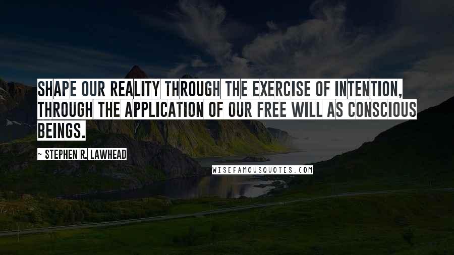 Stephen R. Lawhead quotes: Shape our reality through the exercise of intention, through the application of our free will as conscious beings. Stephen R. Lawhead quotes: Shape our reality through the exercise of intention, through the application of our free will as conscious beings.