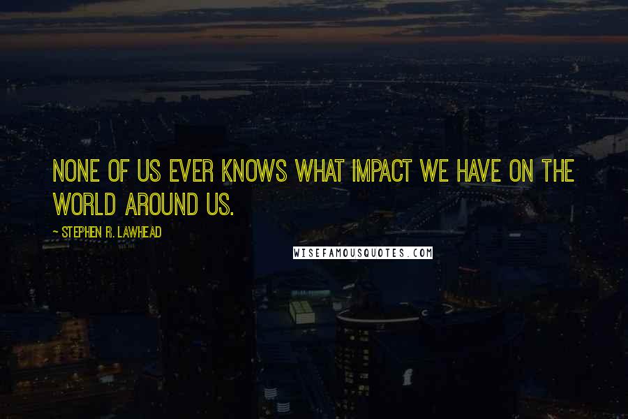 Stephen R. Lawhead quotes: None of us ever knows what impact we have on the world around us.