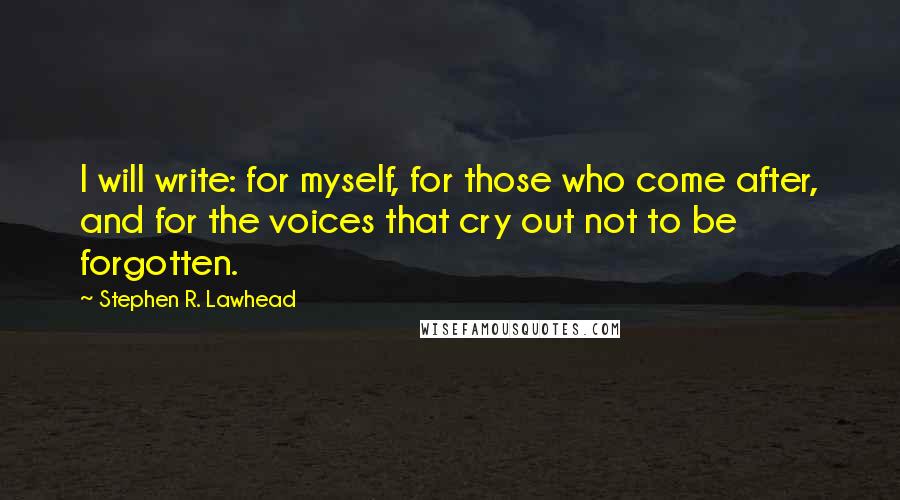 Stephen R. Lawhead quotes: I will write: for myself, for those who come after, and for the voices that cry out not to be forgotten. Stephen R. Lawhead quotes: I will write: for myself, for those who come after, and for the voices that cry out not to be forgotten.
