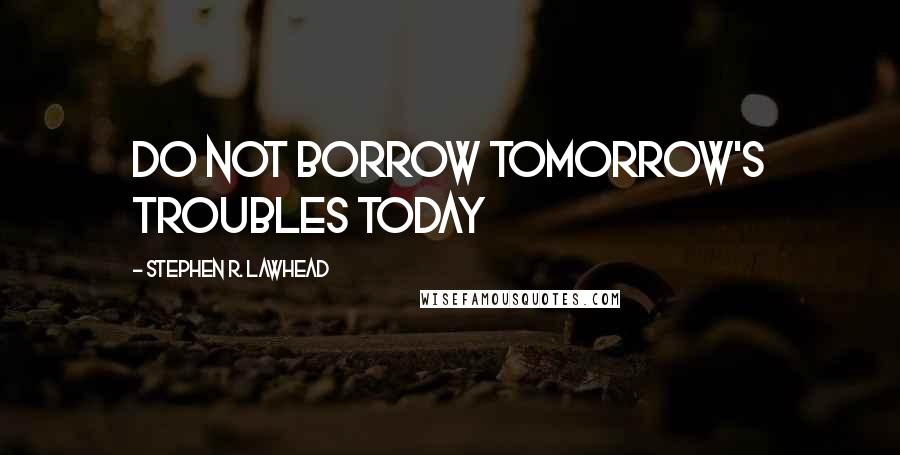 Stephen R. Lawhead quotes: Do not borrow tomorrow's troubles today