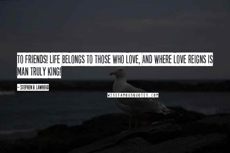 Stephen R. Lawhead quotes: To friends! Life belongs to those who love, and where love reigns is man truly king!