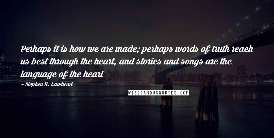 Stephen R. Lawhead quotes: Perhaps it is how we are made; perhaps words of truth reach us best through the heart, and stories and songs are the language of the heart Stephen R. Lawhead quotes: Perhaps it is how we are made; perhaps words of truth reach us best through the heart, and stories and songs are the language of the heart
