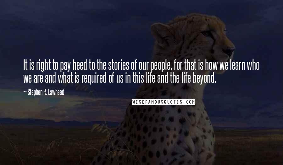 Stephen R. Lawhead quotes: It is right to pay heed to the stories of our people, for that is how we learn who we are and what is required of us in this life Stephen R. Lawhead quotes: It is right to pay heed to the stories of our people, for that is how we learn who we are and what is required of us in this life