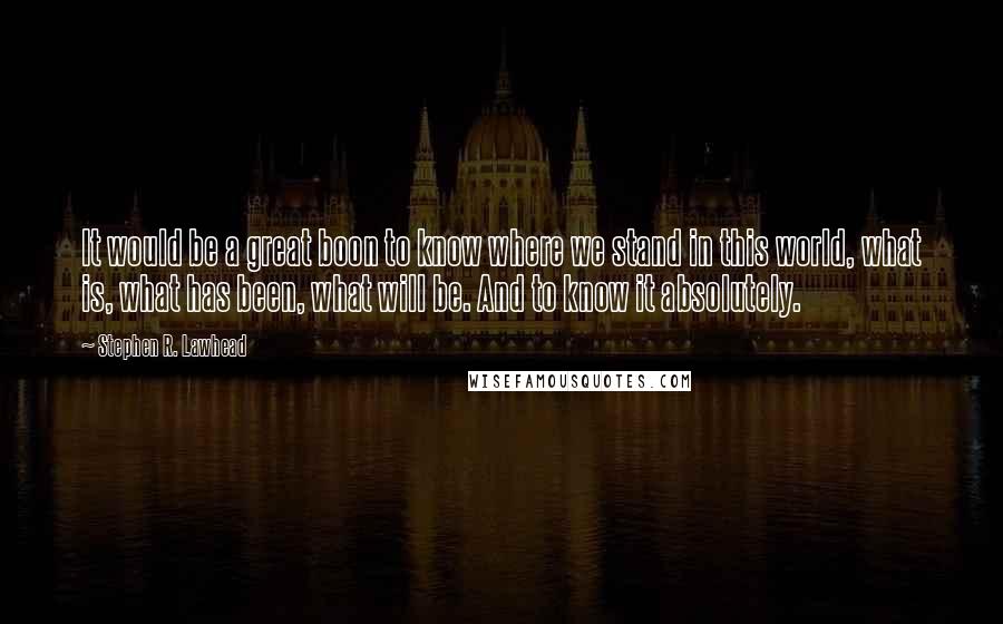 Stephen R. Lawhead quotes: It would be a great boon to know where we stand in this world, what is, what has been, what will be. And to know it absolutely.