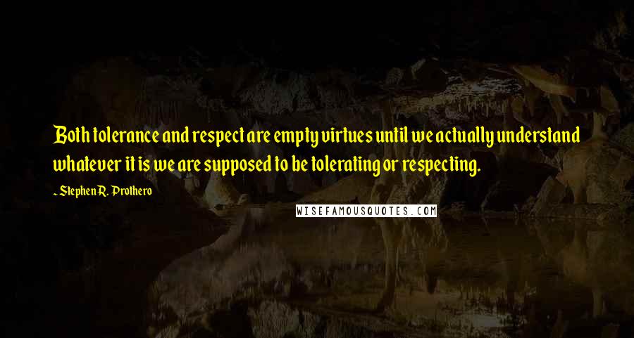 Stephen R. Prothero quotes: Both tolerance and respect are empty virtues until we actually understand whatever it is we are supposed to be tolerating or respecting. Stephen R. Prothero quotes: Both tolerance and respect are empty virtues until we actually understand whatever it is we are supposed to be tolerating or respecting.