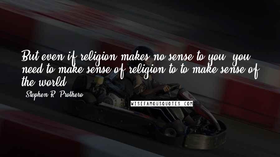 Stephen R. Prothero quotes: But even if religion makes no sense to you, you need to make sense of religion to to make sense of the world.