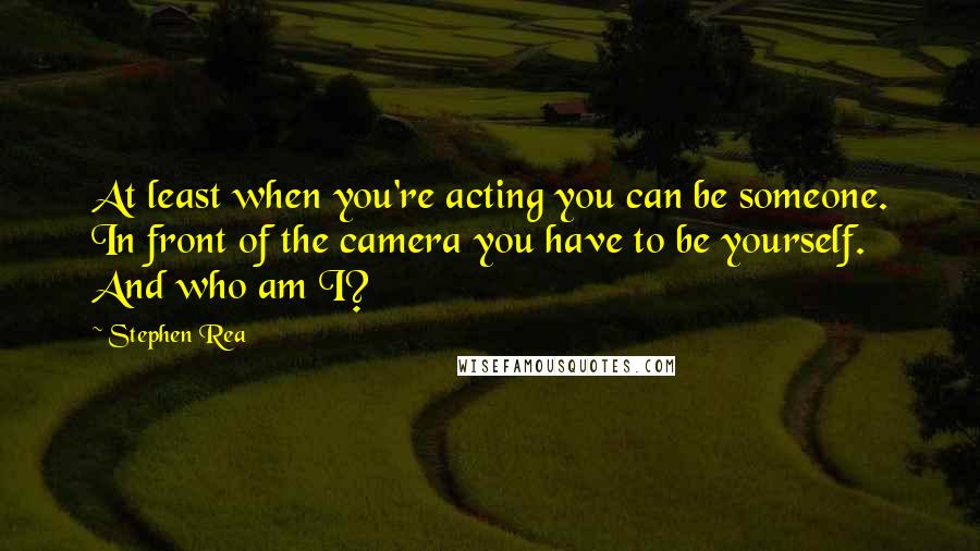 Stephen Rea quotes: At least when you're acting you can be someone. In front of the camera you have to be yourself. And who am I? Stephen Rea quotes: At least when you're acting you can be someone. In front of the camera you have to be yourself. And who am I?