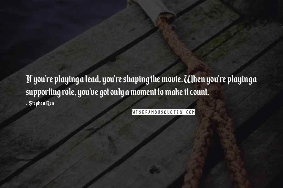 Stephen Rea quotes: If you're playing a lead, you're shaping the movie. When you're playing a supporting role, you've got only a moment to make it count.