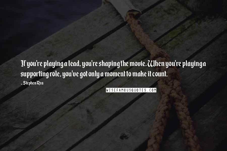 Stephen Rea quotes: If you're playing a lead, you're shaping the movie. When you're playing a supporting role, you've got only a moment to make it count. Stephen Rea quotes: If you're playing a lead, you're shaping the movie. When you're playing a supporting role, you've got only a moment to make it count.