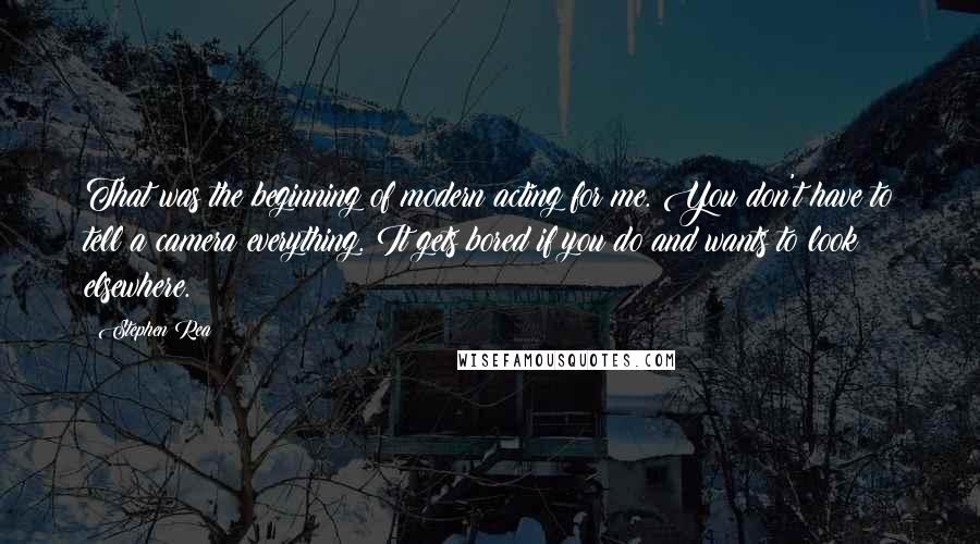 Stephen Rea quotes: That was the beginning of modern acting for me. You don't have to tell a camera everything. It gets bored if you do and wants to look elsewhere. Stephen Rea quotes: That was the beginning of modern acting for me. You don't have to tell a camera everything. It gets bored if you do and wants to look elsewhere.