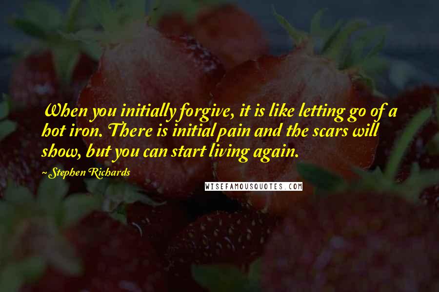 Stephen Richards quotes: When you initially forgive, it is like letting go of a hot iron. There is initial pain and the scars will show, but you can start living again.