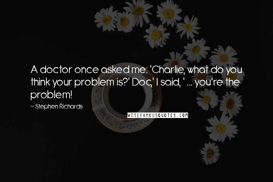 Stephen Richards quotes: A doctor once asked me: 'Charlie, what do you think your problem is?' Doc,' I said, ' ... you're the problem!