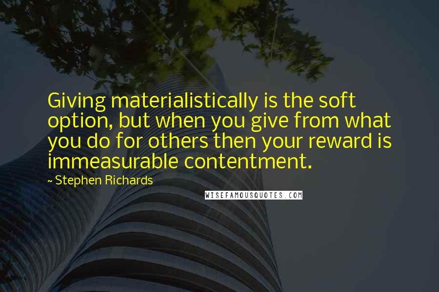 Stephen Richards quotes: Giving materialistically is the soft option, but when you give from what you do for others then your reward is immeasurable contentment.