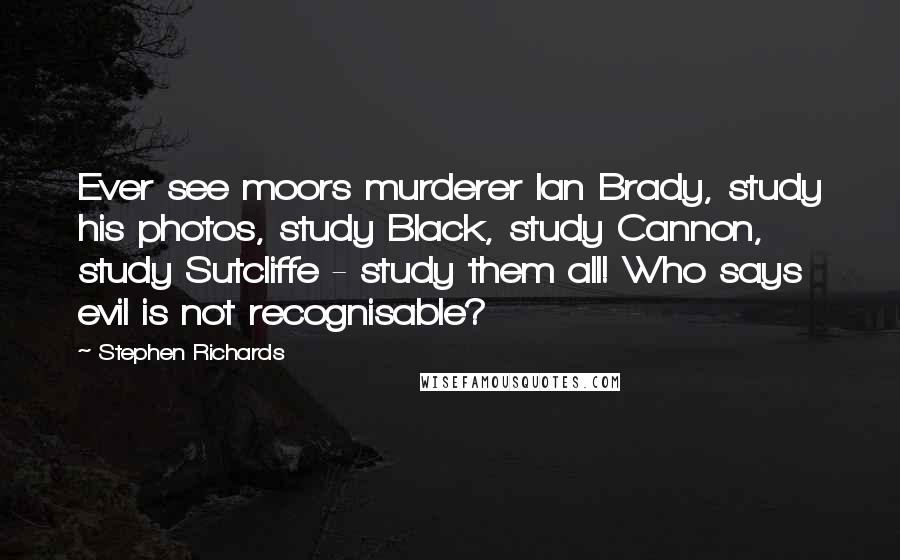 Stephen Richards quotes: Ever see moors murderer Ian Brady, study his photos, study Black, study Cannon, study Sutcliffe - study them all! Who says evil is not recognisable?