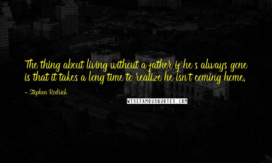 Stephen Rodrick quotes: The thing about living without a father if he's always gone is that it takes a long time to realize he isn't coming home. Stephen Rodrick quotes: The thing about living without a father if he's always gone is that it takes a long time to realize he isn't coming home.