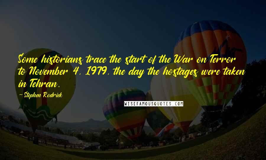 Stephen Rodrick quotes: Some historians trace the start of the War on Terror to November 4, 1979, the day the hostages were taken in Tehran. Stephen Rodrick quotes: Some historians trace the start of the War on Terror to November 4, 1979, the day the hostages were taken in Tehran.