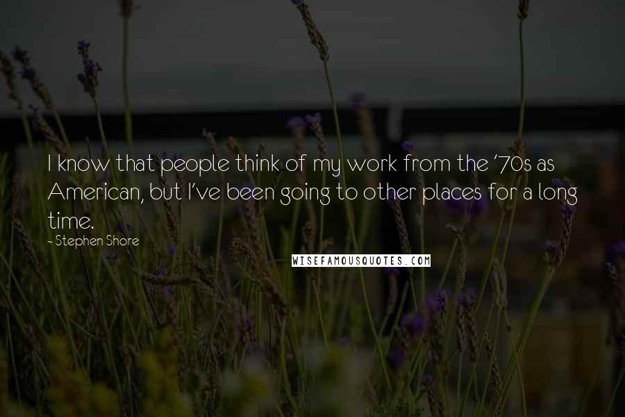 Stephen Shore quotes: I know that people think of my work from the '70s as American, but I've been going to other places for a long time.