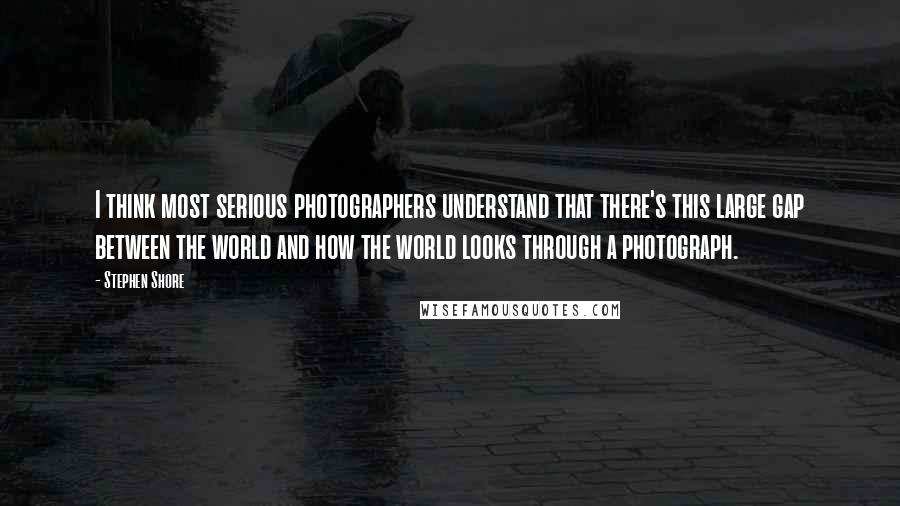 Stephen Shore quotes: I think most serious photographers understand that there's this large gap between the world and how the world looks through a photograph.