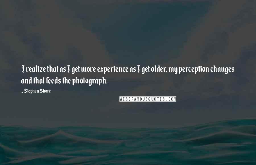 Stephen Shore quotes: I realize that as I get more experience as I get older, my perception changes and that feeds the photograph. Stephen Shore quotes: I realize that as I get more experience as I get older, my perception changes and that feeds the photograph.
