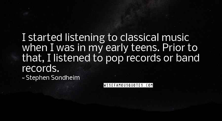 Stephen Sondheim quotes: I started listening to classical music when I was in my early teens. Prior to that, I listened to pop records or band records.