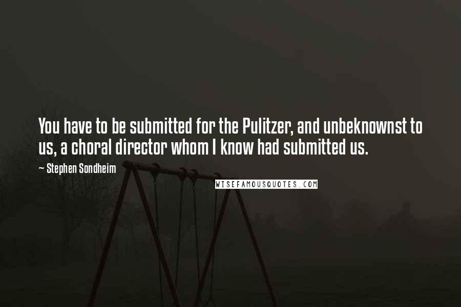 Stephen Sondheim quotes: You have to be submitted for the Pulitzer, and unbeknownst to us, a choral director whom I know had submitted us.