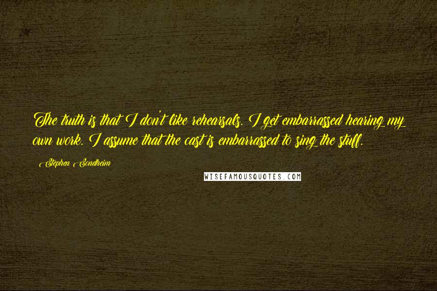 Stephen Sondheim quotes: The truth is that I don't like rehearsals. I get embarrassed hearing my own work. I assume that the cast is embarrassed to sing the stuff.