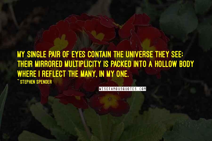 Stephen Spender quotes: My single pair of eyes Contain the universe they see; Their mirrored multiplicity Is packed into a hollow body Where I reflect the many, in my one. Stephen Spender quotes: My single pair of eyes Contain the universe they see; Their mirrored multiplicity Is packed into a hollow body Where I reflect the many, in my one.