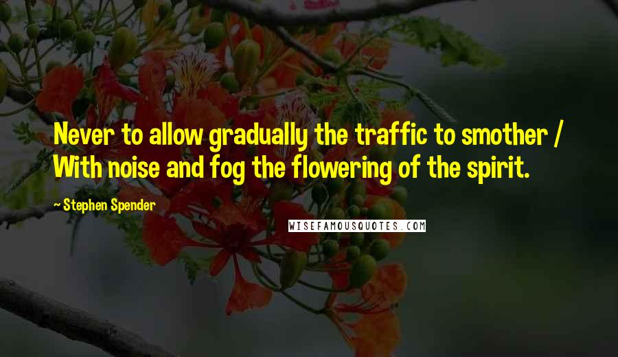 Stephen Spender quotes: Never to allow gradually the traffic to smother / With noise and fog the flowering of the spirit.