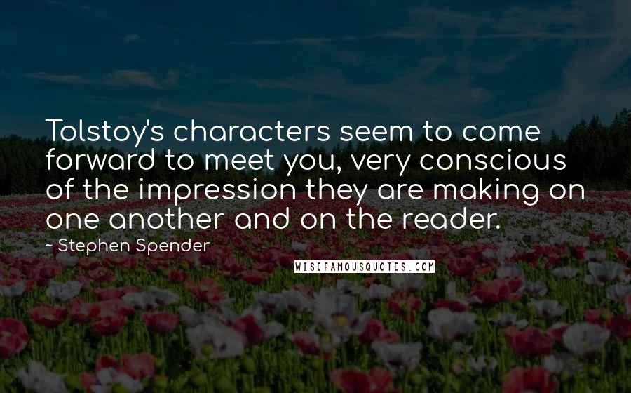 Stephen Spender quotes: Tolstoy's characters seem to come forward to meet you, very conscious of the impression they are making on one another and on the reader. Stephen Spender quotes: Tolstoy's characters seem to come forward to meet you, very conscious of the impression they are making on one another and on the reader.