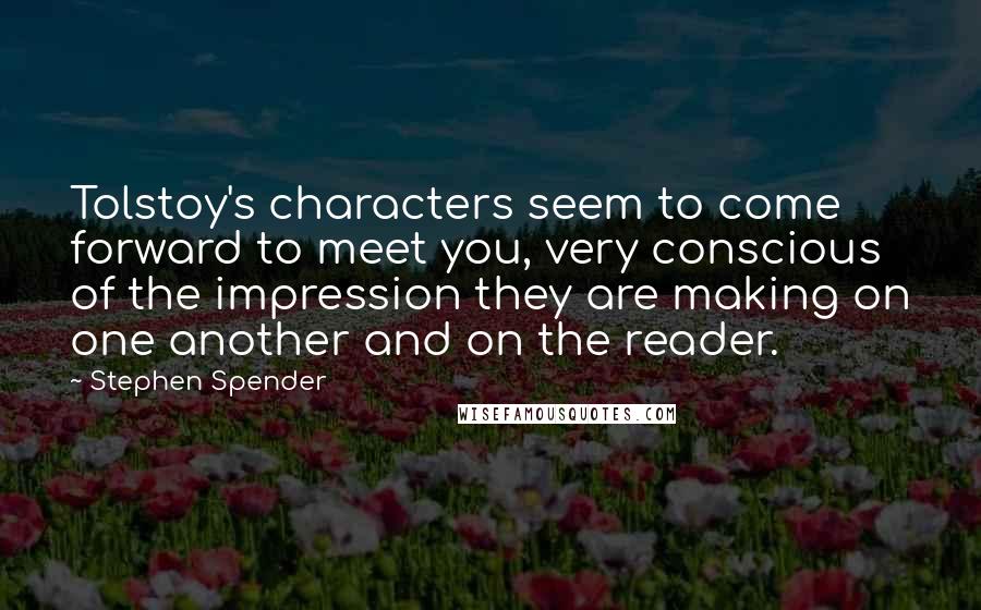 Stephen Spender quotes: Tolstoy's characters seem to come forward to meet you, very conscious of the impression they are making on one another and on the reader.