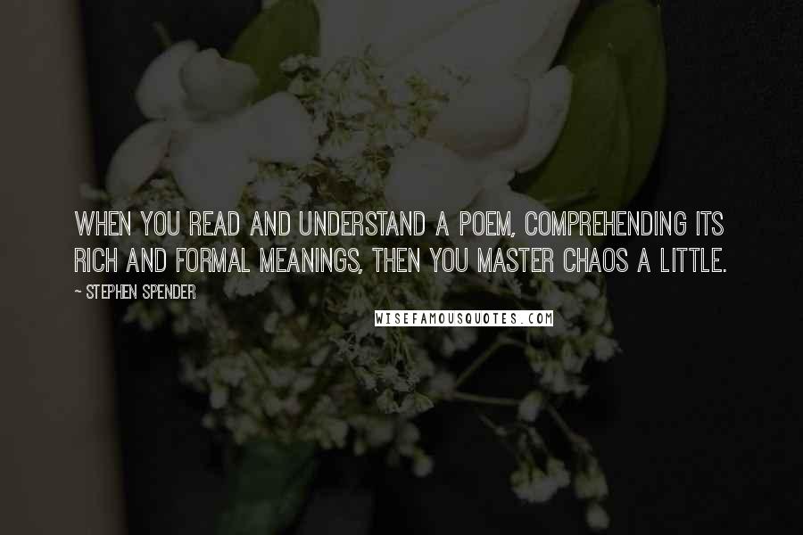 Stephen Spender quotes: When you read and understand a poem, comprehending its rich and formal meanings, then you master chaos a little. Stephen Spender quotes: When you read and understand a poem, comprehending its rich and formal meanings, then you master chaos a little.