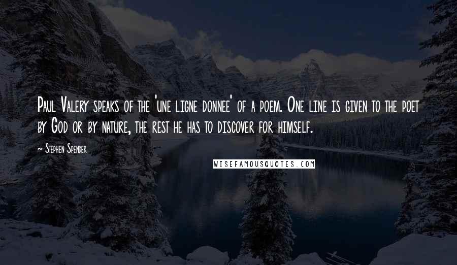 Stephen Spender quotes: Paul Valery speaks of the 'une ligne donnee' of a poem. One line is given to the poet by God or by nature, the rest he has to discover for Stephen Spender quotes: Paul Valery speaks of the 'une ligne donnee' of a poem. One line is given to the poet by God or by nature, the rest he has to discover for