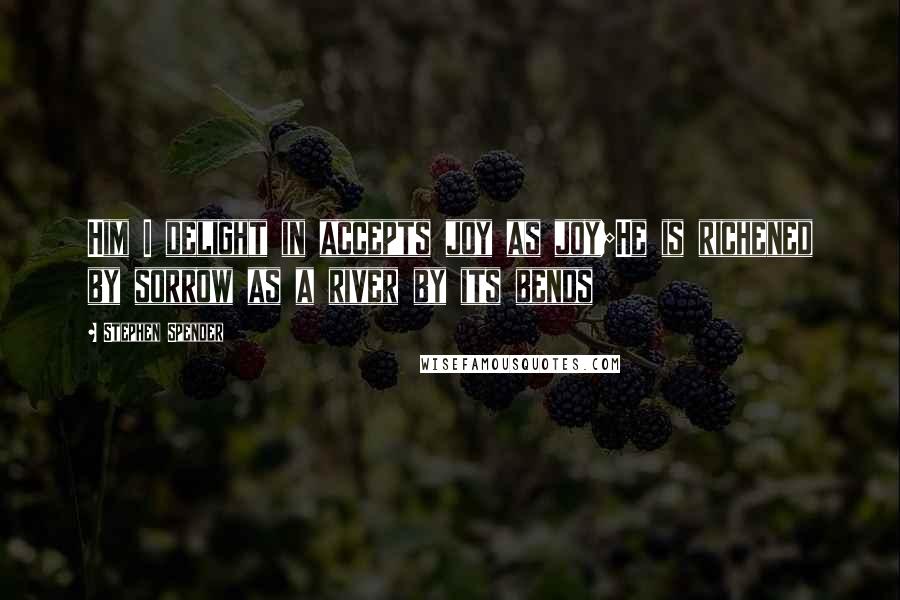 Stephen Spender quotes: Him I delight in accepts joy as joy;He is richened by sorrow as a river by its bends