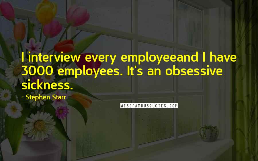 Stephen Starr quotes: I interview every employeeand I have 3000 employees. It's an obsessive sickness.
