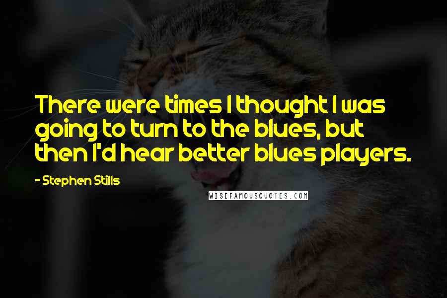 Stephen Stills quotes: There were times I thought I was going to turn to the blues, but then I'd hear better blues players.